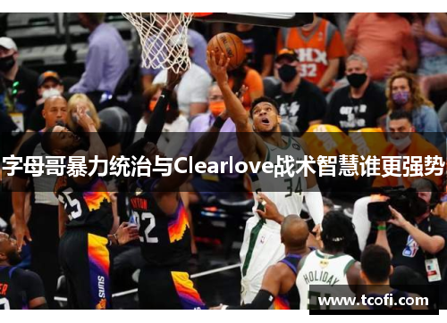 字母哥暴力统治与Clearlove战术智慧谁更强势