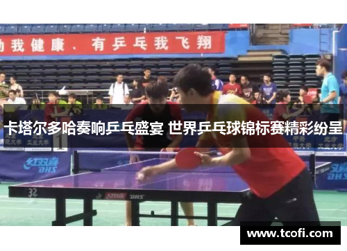 卡塔尔多哈奏响乒乓盛宴 世界乒乓球锦标赛精彩纷呈