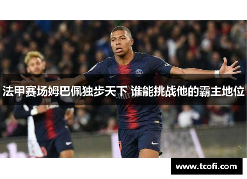 法甲赛场姆巴佩独步天下 谁能挑战他的霸主地位