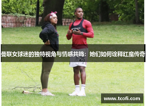 曼联女球迷的独特视角与情感共鸣：她们如何诠释红魔传奇